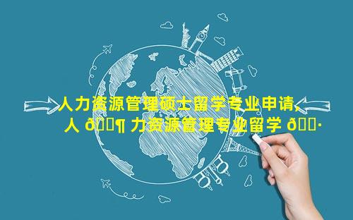 人力资源管理硕士留学专业申请,人 🐶 力资源管理专业留学 🌷 去哪个国家